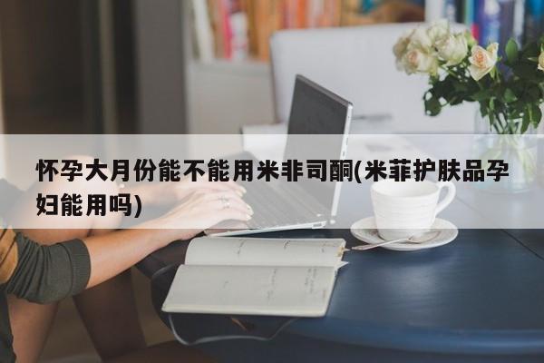 打胎药全国包邮购买联系方式微信怀孕大月份能不能用米非司酮(米菲护肤品孕妇能用吗)