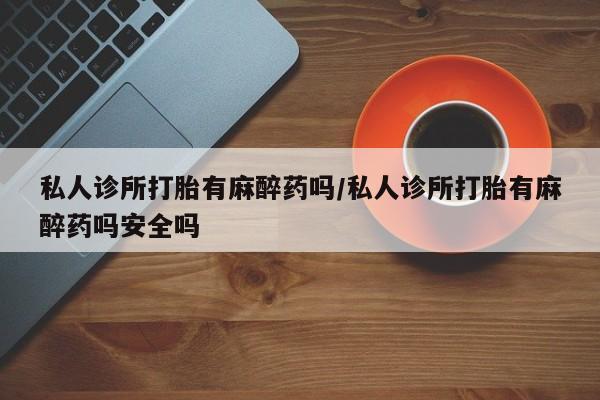 打胎药全国包邮购买联系方式微信私人诊所打胎有麻醉药吗/私人诊所打胎有麻醉药吗安全吗